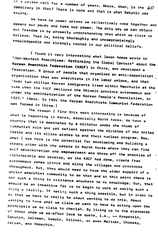 0 % BTison cell for s numbe T of yeara. here, then, s the 40 J8ROCEECY 1N that? There is none ang tnat 1y shat Bakunin ua: oux [reedan is by properly understanaing thet wmicn ue clate to ©24ng thoroughly sna uncampronisingly Strongly rooted in our politicel bellers. T founs it very tnteresting wnat 3 “ion-Uestern Anarchy, on Adems wrate in Rethinking the Global Context* sbout the Tation (KACF) in China, sno cevelapes o ¥ People that organizes an anti-taperiaiiat . was formed in China.) The reasan I fing this mast inter nat 18 happening in Korea, they con fing nd throw off the shackles of - Jietataranin an develon, eu the KACF hed cane, crescy froe jutonenous zenes uithin and alang the village, throughout. But, united anarchist Ot Buch & thing ond provinces they Would need to have the uider support of o comaunity to do thet and at this point there 1e In exdstence anyunere to my knouledse. out, thet sheuld be an incentive for us to begin to werk ot making such o [N @ raalits. Of sakiag such 8 thing po 1ble, but in ara 11y be about wenting to do this. About " claim we want to have by acting upon the SrineiPals ue 80 clom to Cherien. By Living up ta s standars of those whom e so-often lova to quote, 4., . Kropotkin, Bakunin, Goloman, Goguin, Stirner, or syen Meltzer, Chomsky, terzan, ano ookehin. to